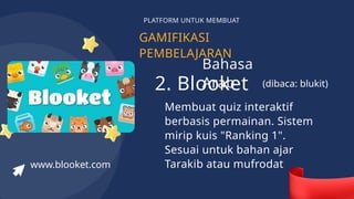 GAMIFIKASI
PEMBELAJARAN
PLATFORM UNTUK MEMBUAT
2. Blooket
Membuat quiz interaktif
berbasis permainan. Sistem
mirip kuis "Ranking 1".
Sesuai untuk bahan ajar
Tarakib atau mufrodat
www.blooket.com
(dibaca: blukit)
Bahasa
Arab
 