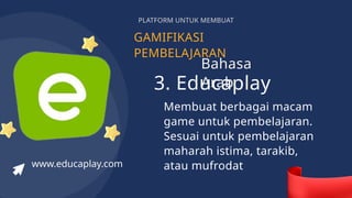 GAMIFIKASI
PEMBELAJARAN
PLATFORM UNTUK MEMBUAT
3. Educaplay
Membuat berbagai macam
game untuk pembelajaran.
Sesuai untuk pembelajaran
maharah istima, tarakib,
atau mufrodat
www.educaplay.com
Bahasa
Arab
 