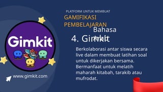 GAMIFIKASI
PEMBELAJARAN
PLATFORM UNTUK MEMBUAT
4. Gimkit
Berkolaborasi antar siswa secara
live dalam membuat latihan soal
untuk dikerjakan bersama.
Bermanfaat untuk melatih
maharah kitabah, tarakib atau
mufrodat.
www.gimkit.com
Bahasa
Arab
 