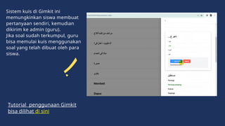 Sistem kuis di Gimkit ini
memungkinkan siswa membuat
pertanyaan sendiri, kemudian
dikirim ke admin (guru).
Jika soal sudah terkumpul, guru
bisa memulai kuis menggunakan
soal yang telah dibuat oleh para
siswa.
Tutorial penggunaan Gimkit
bisa dilihat di sini
 