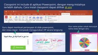 Guru dapat membuat pertanyaan di slide powerpoint,
dan siswa dapat menjawab menggunakan HP secara langsung
Classpoint ini include di aplikasi Powerpoint, dengan meng-instalnya
terlebih dahulu. Cara instal classpoint dapat dilihat di sini
Fitur name picker untuk menunjuk
nama siswa dengan seru
 