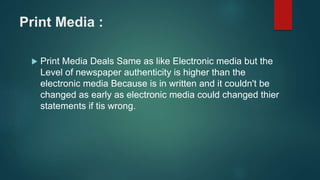 Print Media :
 Print Media Deals Same as like Electronic media but the
Level of newspaper authenticity is higher than the
electronic media Because is in written and it couldn't be
changed as early as electronic media could changed thier
statements if tis wrong.
 