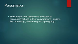 Paragmatics :
 The study of how people use the words to
accomplish actions in thier conversations : actions
like requesting , threatening and apologizing .
 