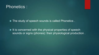 Phonetics :
 The study of speech sounds is called Phonetics .
 It is concerned with the physical properties of speech
sounds or signs (phones): their physiological production .
 