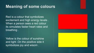 Meaning of some colours
Red is a colour that symbolizes
excitement and high energy levels .
When a person sees a red colour
its simulates faster heart rates and
breathing .
Yellow is the colour of sunshine
and light .On the positive side it
symbolizes joy and wisom .
 