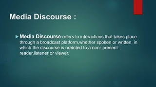 Media Discourse :
 Media Discourse refers to interactions that takes place
through a broadcast platform,whether spoken or written, in
which the discourse is oreinted to a non- present
reader,listener or viewer.
 