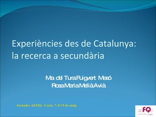 Experiències des de Catalunya:  la recerca a secundària Ma. del Tura Puigvert  Masó Rosa Maria Melià Avià Jornades AEFiQ - Curie, 7, 8 i 9 de maig 