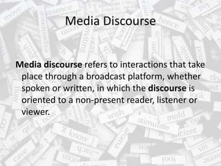Media Discourse
Media discourse refers to interactions that take
place through a broadcast platform, whether
spoken or written, in which the discourse is
oriented to a non-present reader, listener or
viewer.
 