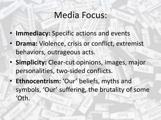 Media Focus:
• Immediacy: Specific actions and events
• Drama: Violence, crisis or conflict, extremist
behaviors, outrageous acts.
• Simplicity: Clear-cut opinions, images, major
personalities, two-sided conflicts.
• Ethnocentrism: ‘Our’ beliefs, myths and
symbols, ‘Our’ suffering, the brutality of some
‘Oth.
 