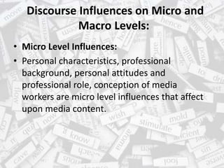 Discourse Influences on Micro and
Macro Levels:
• Micro Level Influences:
• Personal characteristics, professional
background, personal attitudes and
professional role, conception of media
workers are micro level influences that affect
upon media content.
 