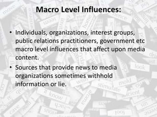 Macro Level Influences:
• Individuals, organizations, interest groups,
public relations practitioners, government etc
macro level influences that affect upon media
content.
• Sources that provide news to media
organizations sometimes withhold
information or lie.
 