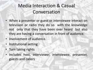 Media Interaction & Casual
Conversation
• When a presenter or guest or interviewee interact on
television or radio they do so with the knowledge
not only that they have been over heard but also
they are having a conversation in front of audience.
• Involvement of audience.
• Institutional setting
• Turn taking rights
• Includes host, interviewer, interviewee, presenter,
guests and callers
 