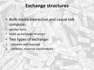 Exchange structures
• Both media interaction and casual talk
comprise:
• speaker turns
• make up exchange structure
• Two types of exchange:
1. initiation and response
2. initiation, response and feedback
 