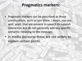 Pragmatics markers:
• Pragmatic markers can be described as those
constructions, such as you know, I mean, you see,
well, yeah, that are present in speech to support
interaction but do not generally add any specific
semantic meaning to the message.
• In media discourse these are use widely to
explain certain points.
 