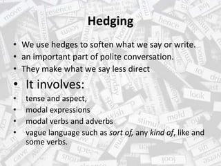 Hedging
• We use hedges to soften what we say or write.
• an important part of polite conversation.
• They make what we say less direct
• It involves:
• tense and aspect,
• modal expressions
• modal verbs and adverbs
• vague language such as sort of, any kind of, like and
some verbs.
 