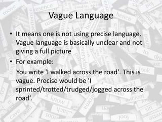 Vague Language
• It means one is not using precise language.
Vague language is basically unclear and not
giving a full picture
• For example:
You write 'I walked across the road'. This is
vague. Precise would be 'I
sprinted/trotted/trudged/jogged across the
road‘.
 