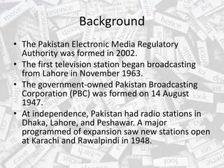 Background
• The Pakistan Electronic Media Regulatory
Authority was formed in 2002.
• The first television station began broadcasting
from Lahore in November 1963.
• The government-owned Pakistan Broadcasting
Corporation (PBC) was formed on 14 August
1947.
• At independence, Pakistan had radio stations in
Dhaka, Lahore, and Peshawar. A major
programmed of expansion saw new stations open
at Karachi and Rawalpindi in 1948.
 