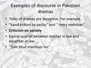 Examples of discourse in Pakistani
dramas
• Titles of dramas are deceptive. For example
• “band kirkion ka pechy” and “ mery mehrban”.
• Criticism on society
• typical quarrel between mother in law and
daughter in law.
• “Tum bhut manhoos ho.”
 