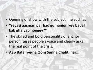 • Opening of show with the subject line such as
• “seyasi aasman par bad’gumanion key badal
kab ghaiyab hongey?”
• The skilled and bold personality of anchor
person raises people’s voice and clearly asks
the real point of the crisis.
• Aap Batain-e-na Qom Sunna Chahti hai…
 