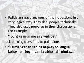• Politicians gave answers of their questions in a
very logical way. They deal people technicaly.
They also uses proverbs in their disscussions.
For example
• “ ount ka mun me ziry wali bat”
ask burning questions to politicions.
• “Fauzia Wahab sahiba aapkey colleague
kehty hein key muamla abhe nahi nimta….”
 