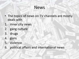 News
• The topics of news on TV channels are mostly
deals with
1. inner city news
2. gang culture
3. drugs
4. guns
5. violence
6. political affairs and international news
 