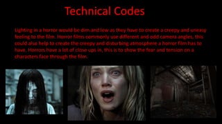 Technical Codes 
Lighting in a horror would be dim and low as they have to create a creepy and uneasy 
feeling to the film. Horror films commonly use different and odd camera angles, this 
could also help to create the creepy and disturbing atmosphere a horror film has to 
have. Horrors have a lot of close ups in, this is to show the fear and tension on a 
characters face through the film. 
 