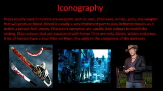Iconography 
Props usually used in horrors are weapons such as axes, chainsaws, knives, guns, any weapon 
that will produce blood. Blood is usually a very important part to play in horror movies as it 
makes a person feel uneasy. Characters costumes are usually dark colours to match the 
setting. Main colours that are associated with horror films are reds, blacks, whites and greys. 
A lot of horrors have a blue filter on them, this adds to the creepiness of the darkness. 
 