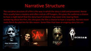 Narrative Structure 
The narrative structure of a film is the way in which the story is told and presented. Horror 
films usually have a mystery and often end on cliff hangers, this gives the audience a chance 
to have a slight belief that the story hasn’t ended or may never end, leaving them 
wondering about the film, this also gives the film a chance to have a sequel(s). Horrors never 
really finish the plot line for this reason. Some films that have an ongoing story line are: 
 