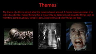 Themes 
The theme of a film is almost what the movie is based around. A horror movies purpose is to 
scare its audience. Typical themes that a movie may be based around would be things such as 
monsters, zombies, ghosts, vampire, gore, serial killers and other things like that. 
