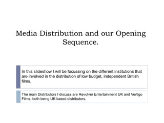Media Distribution and our Opening
Sequence.
In this slideshow I will be focussing on the different institutions that
are involved in the distribution of low budget, independent British
films.
The main Distributors I discuss are Revolver Entertainment UK and Vertigo
Films, both being UK based distributors.
 