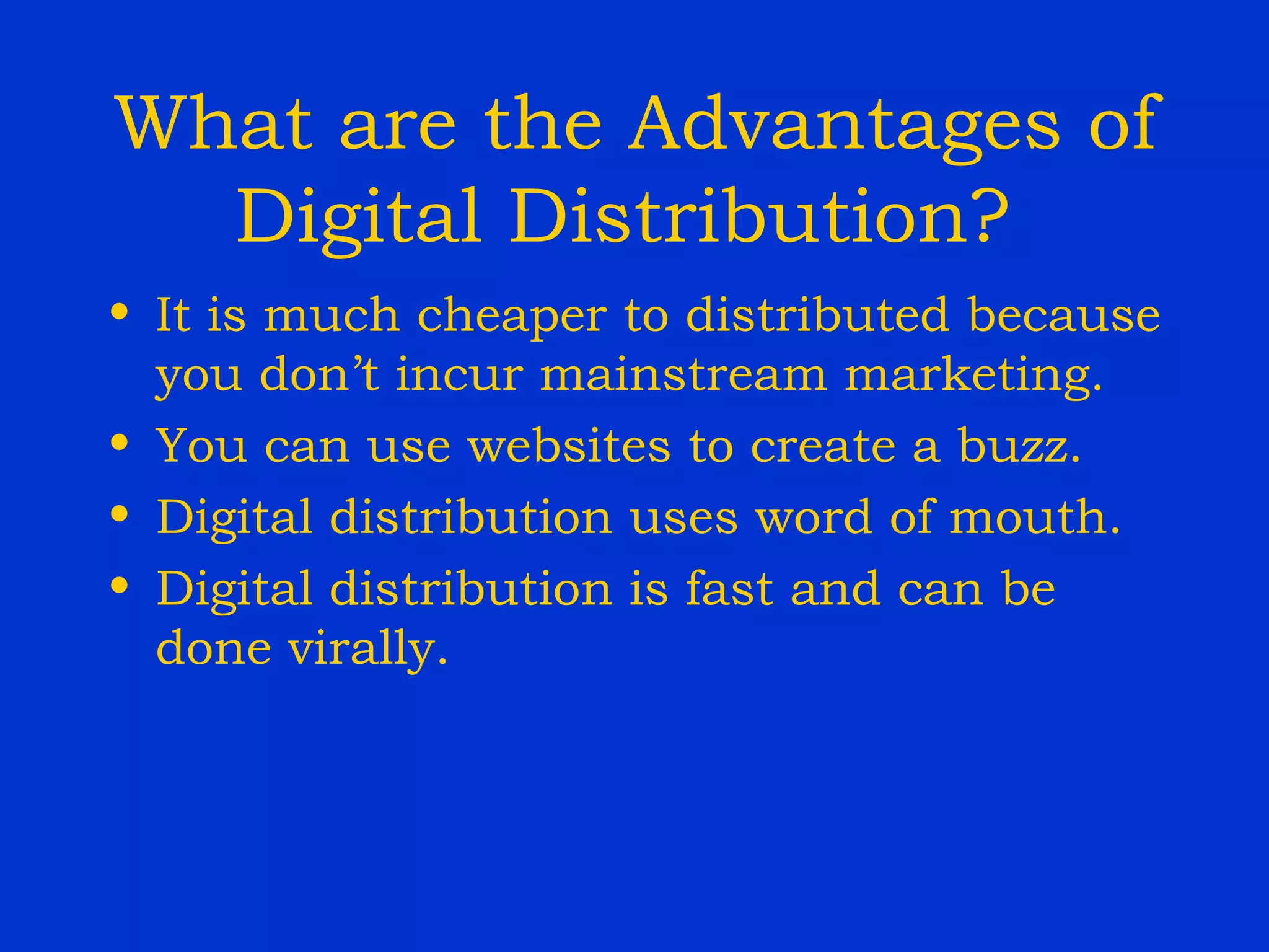 What are the Advantages of Digital Distribution?  It is much cheaper to distributed because you don’t incur mainstream marketing. You can use websites to create a buzz. Digital distribution uses word of mouth. Digital distribution is fast and can be done virally. 