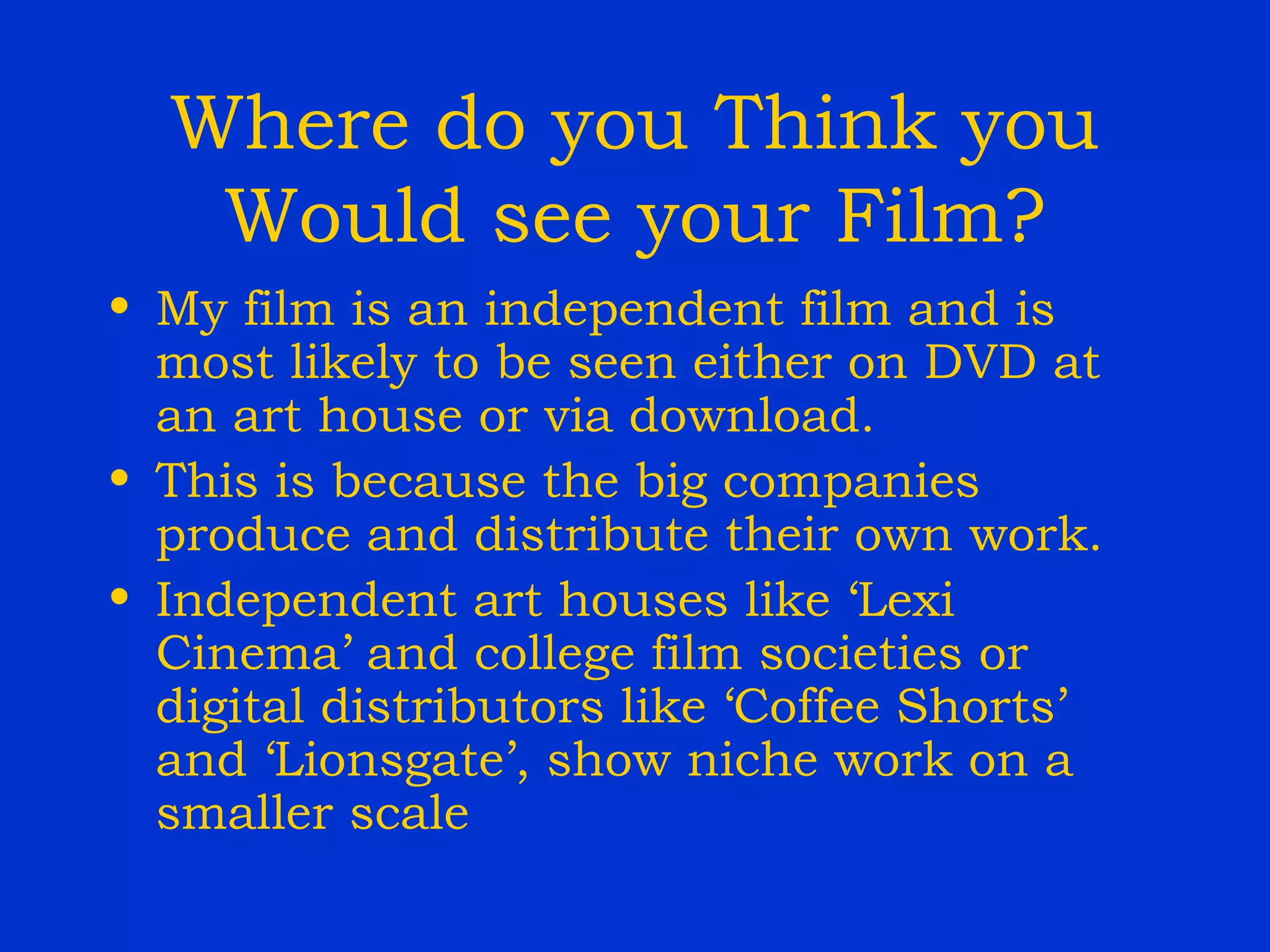 Where do you Think you Would see your Film? My film is an independent film and is most likely to be seen either on DVD at an art house or via download. This is because the big companies produce and distribute their own work. Independent art houses like ‘Lexi Cinema’ and college film societies or digital distributors like ‘Coffee Shorts’ and ‘Lionsgate’, show niche work on a smaller scale 
