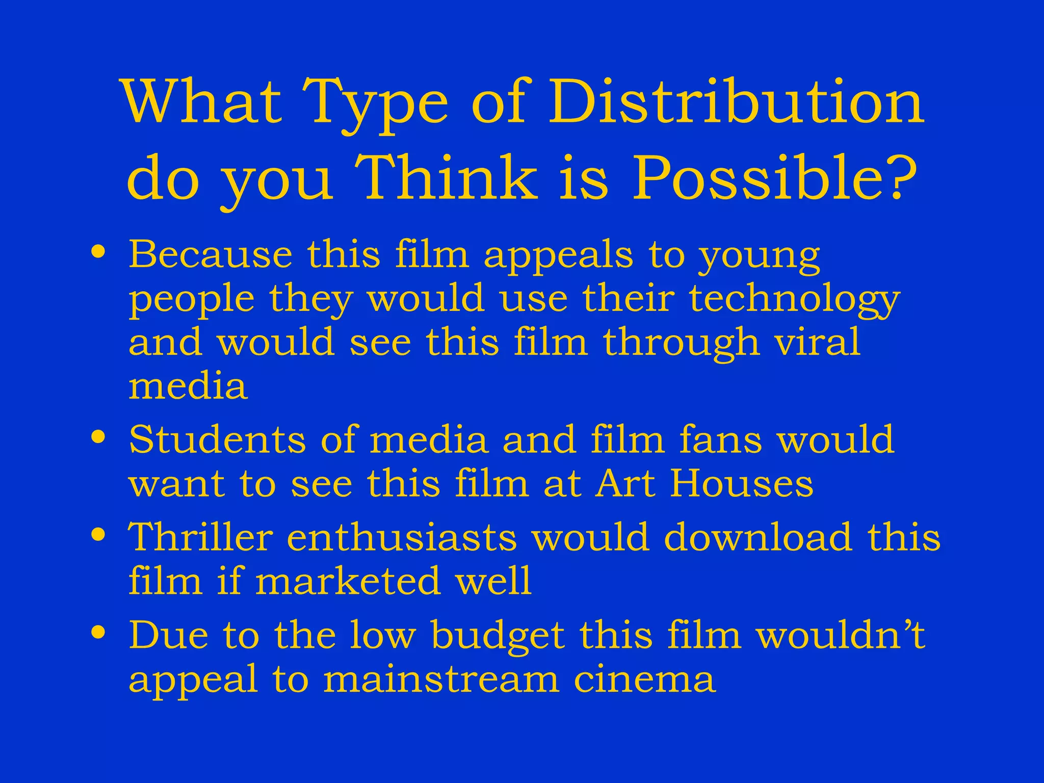 What Type of Distribution do you Think is Possible? Because this film appeals to young people they would use their technology and would see this film through viral media Students of media and film fans would want to see this film at Art Houses Thriller enthusiasts would download this film if marketed well Due to the low budget this film wouldn’t appeal to mainstream cinema 