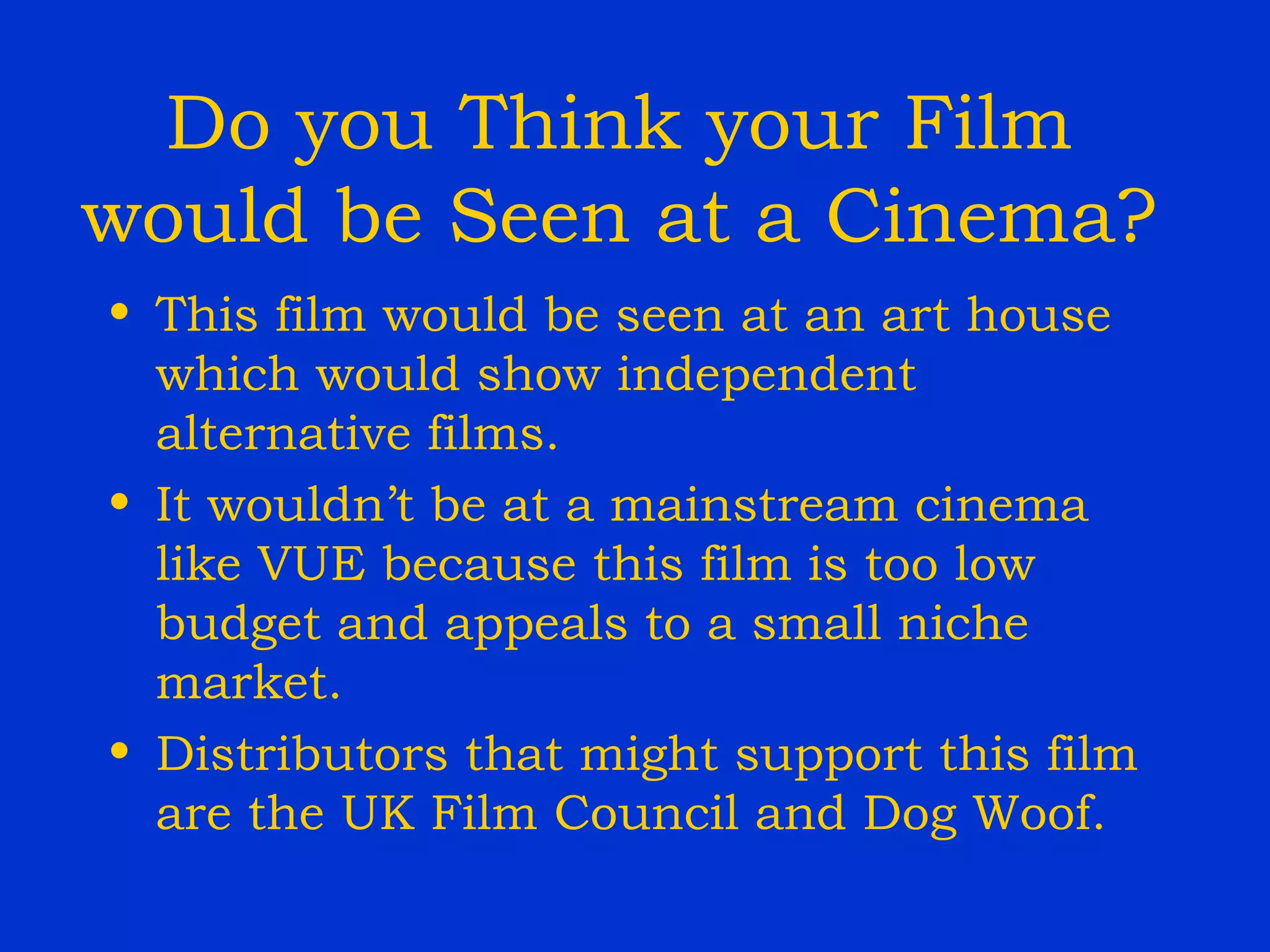 Do you Think your Film would be Seen at a Cinema? This film would be seen at an art house which would show independent alternative films.  It wouldn’t be at a mainstream cinema like VUE because this film is too low budget and appeals to a small niche market. Distributors that might support this film are the UK Film Council and Dog Woof. 