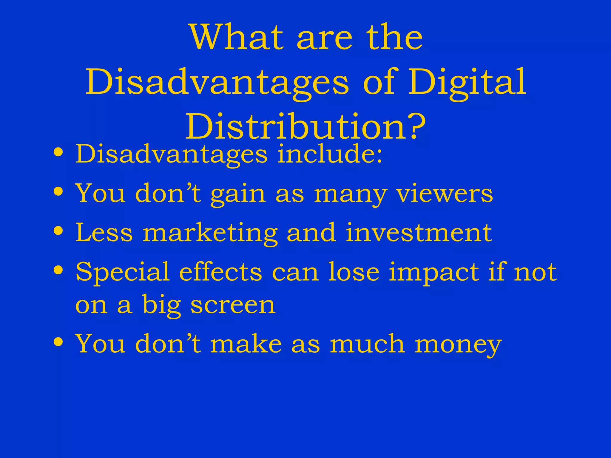 What are the Disadvantages of Digital Distribution? Disadvantages include: You don’t gain as many viewers Less marketing and investment Special effects can lose impact if not on a big screen You don’t make as much money 