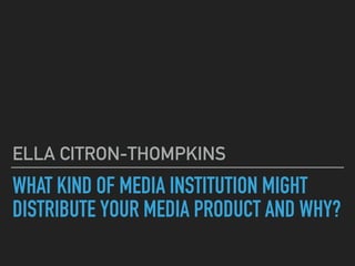 WHAT KIND OF MEDIA INSTITUTION MIGHT
DISTRIBUTE YOUR MEDIA PRODUCT AND WHY?
ELLA CITRON-THOMPKINS
 
