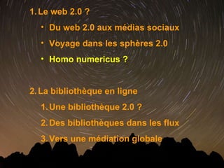 Le web 2.0 ? Du web 2.0 aux médias sociaux Voyage dans les sphères 2.0 Homo numericus ? La bibliothèque en ligne  Une bibliothèque 2.0 ? Des bibliothèques dans les flux Vers une médiation globale 