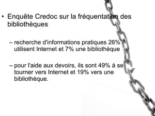 Enquête Credoc sur la fréquentation des bibliothèques recherche d'informations pratiques 26% utilisent Internet et 7% une bibliothèque  pour l'aide aux devoirs, ils sont 49% à se tourner vers Internet et 19% vers une bibliothèque. 