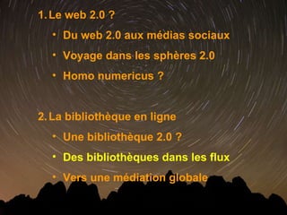 Le web 2.0 ? Du web 2.0 aux médias sociaux Voyage dans les sphères 2.0 Homo numericus ? La bibliothèque en ligne  Une bibliothèque 2.0 ? Des bibliothèques dans les flux Vers une médiation globale 