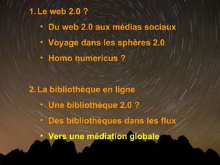 Le web 2.0 ? Du web 2.0 aux médias sociaux Voyage dans les sphères 2.0 Homo numericus ? La bibliothèque en ligne  Une bibliothèque 2.0 ? Des bibliothèques dans les flux Vers une médiation globale 