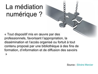 La médiation numérique ? « Tout dispositif mis en œuvre par des professionnels, favorisant l’appropriation, la dissémination et l’accès organisé ou fortuit à tout contenu proposé par une bibliothèque à des fins de formation, d’information et de diffusion des savoirs  »  Source :  Silvère Mercier 