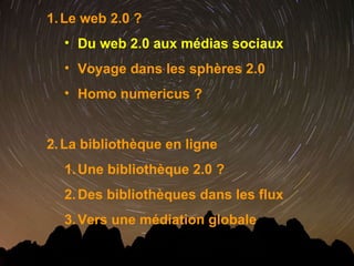 Le web 2.0 ? Du web 2.0 aux médias sociaux Voyage dans les sphères 2.0 Homo numericus ? La bibliothèque en ligne  Une bibliothèque 2.0 ? Des bibliothèques dans les flux Vers une médiation globale 