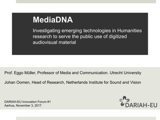 MediaDNA
Investigating emerging technologies in Humanities
research to serve the public use of digitized
audiovisual material
DARIAH-EU Innovation Forum #1
Aarhus, November 3, 2017
Prof. Eggo Müller, Professor of Media and Communication. Utrecht University
Johan Oomen, Head of Research, Netherlands Institute for Sound and Vision
 
