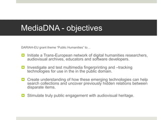 MediaDNA - objectives
DARIAH-EU grant theme “Public Humanities” to…
 Initiate a Trans-European network of digital humanities researchers,
audiovisual archives, educators and software developers.
 Investigate and test multimedia fingerprinting and –tracking
technologies for use in the in the public domain.
 Create understanding of how these emerging technologies can help
search collections and uncover previously hidden relations between
disparate items.
 Stimulate truly public engagement with audiovisual heritage.
 