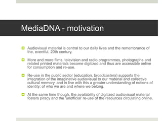 MediaDNA - motivation
 Audiovisual material is central to our daily lives and the remembrance of
the, eventful, 20th century.
 More and more films, television and radio programmes, photographs and
related printed materials become digitized and thus are accessible online
for consumption and re-use.
 Re-use in the public sector (education, broadcasters) supports the
integration of the imaginative audiovisual to our material and collective
cultural memory, and in line with this a greater understanding of notions of
identity; of who we are and where we belong.
 At the same time though, the availability of digitized audiovisual material
fosters piracy and the 'unofficial' re-use of the resources circulating online.
 