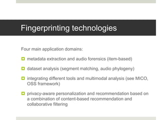 Fingerprinting technologies
Four main application domains:
 metadata extraction and audio forensics (item-based)
 dataset analysis (segment matching, audio phylogeny)
 integrating different tools and multimodal analysis (see MICO,
OSS framework)
 privacy-aware personalization and recommendation based on
a combination of content-based recommendation and
collaborative filtering
 