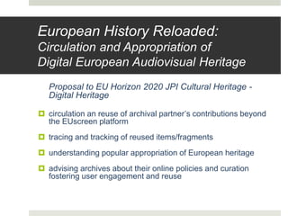 European History Reloaded:
Circulation and Appropriation of
Digital European Audiovisual Heritage
Proposal to EU Horizon 2020 JPI Cultural Heritage -
Digital Heritage
 circulation an reuse of archival partner’s contributions beyond
the EUscreen platform
 tracing and tracking of reused items/fragments
 understanding popular appropriation of European heritage
 advising archives about their online policies and curation
fostering user engagement and reuse
 