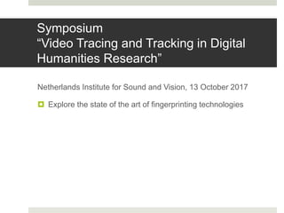 Symposium
“Video Tracing and Tracking in Digital
Humanities Research”
Netherlands Institute for Sound and Vision, 13 October 2017
 Explore the state of the art of fingerprinting technologies
 