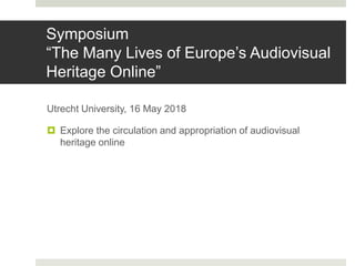 Symposium
“The Many Lives of Europe’s Audiovisual
Heritage Online”
Utrecht University, 16 May 2018
 Explore the circulation and appropriation of audiovisual
heritage online
 