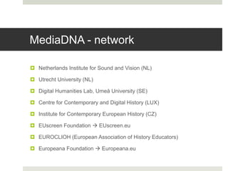 MediaDNA - network
 Netherlands Institute for Sound and Vision (NL)
 Utrecht University (NL)
 Digital Humanities Lab, Umeå University (SE)
 Centre for Contemporary and Digital History (LUX)
 Institute for Contemporary European History (CZ)
 EUscreen Foundation  EUscreen.eu
 EUROCLIOH (European Association of History Educators)
 Europeana Foundation  Europeana.eu
 